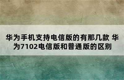 华为手机支持电信版的有那几款 华为7102电信版和普通版的区别